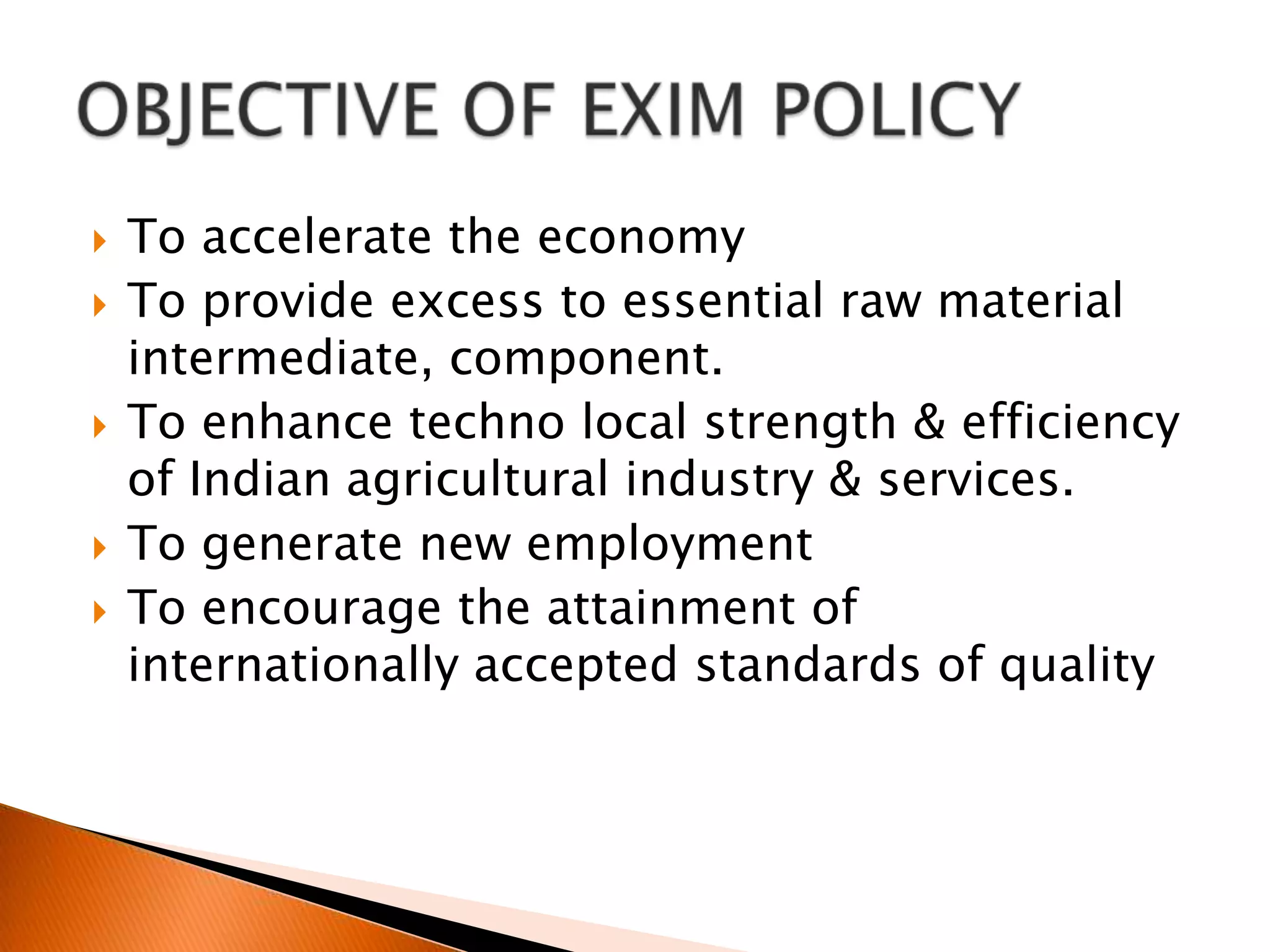 To accelerate the economy To provide excess to essential raw material intermediate, component.To enhance techno local strength & efficiency of Indian agricultural industry & services.To generate new employment To encourage the attainment of internationally accepted standards of qualityOBJECTIVE OF EXIM POLICY