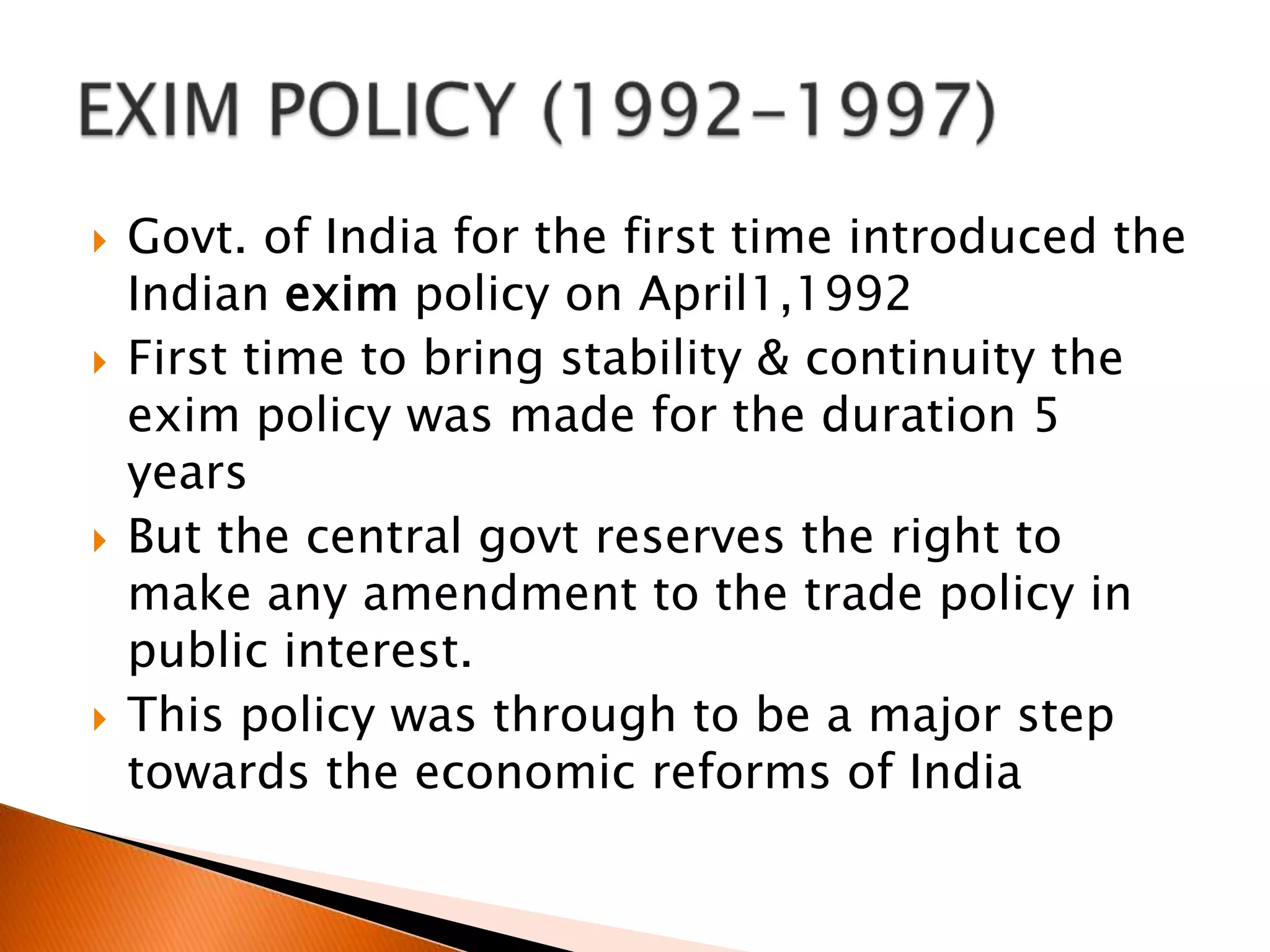 Govt. of India for the first time introduced the Indian exim policy on April1,1992First time to bring stability & continuity the exim policy was made for the duration 5 yearsBut the central govt reserves the right to make any amendment to the trade policy in public interest.This policy was through to be a major step towards the economic reforms of IndiaEXIM POLICY (1992-1997)