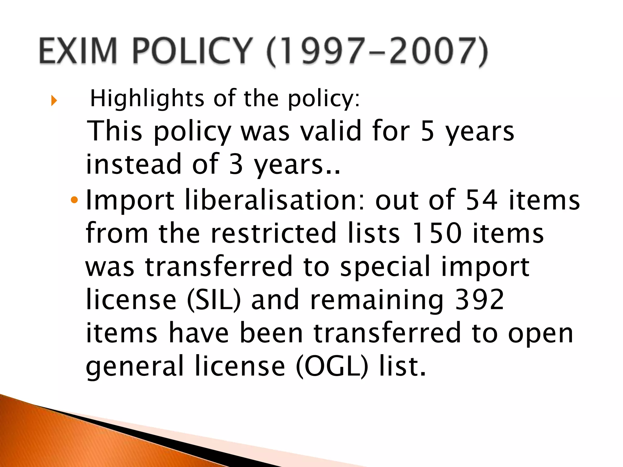 EXIM POLICY (1997-2007)   Highlights of the policy:  This policy was valid for 5 years instead of 3 years..Import liberalisation: out of 54 items from the restricted lists 150 items was transferred to special import license (SIL) and remaining 392 items have been transferred to open general license (OGL) list.EPCG (export promotion capital good’s)scheme-  duty on imported capital goods reduced from 15% to 10%    Advanced license scheme- period for export obligation was extended from 12 months to 18 months.DEPB (duty entitlement pass book) scheme-  An exporter may apply for credit as a specified % of fob value of export made in freely convertible currency . This credit can be utilized for import of raw material , intermediate, components, parts packaging material etc.5