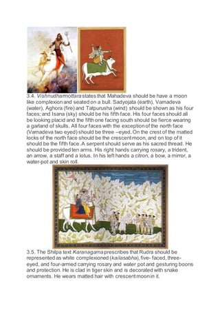 3.4. Vishnudharmottarastates that Mahadeva should be have a moon
like complexionand seated on a bull. Sadyojata (earth), Vamadeva
(water), Aghora (fire) and Tatpurusha (wind) should be shown as his four
faces;and Isana (sky) should be his fifth face. His four faces should all
be looking placid and the fifth one facing south should be fierce wearing
a garland of skulls. All four faces with the exceptionof the north face
(Vamadeva two eyed) should be three –eyed.On the crest of the matted
locks of the north face should be the crescentmoon, and on top of it
should be the fifth face .A serpent should serve as his sacred thread. He
should be provided ten arms. His right hands carrying rosary, a trident,
an arrow, a staff and a lotus. In his left hands a citron, a bow, a mirror, a
water-pot and skin roll.
3.5. The Shilpa text Karanagamaprescribes that Rudra should be
represented as white complexioned (kailasabha),five- faced,three-
eyed, and four-armed carrying rosary and water pot and gesturing boons
and protection. He is clad in tiger skin and is decorated with snake
ornaments. He wears matted hair with crescentmoonin it.
 