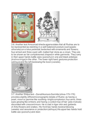 3.6. Another text Amsumad-bheda-agamastates that all Rudras are to
be represented as standing in a well balanced posture (samapada-
sthanaka)on a lotus pedestal,bedecked with ornaments and flowers;
four armed and three eyed;with matted hair done as a crown. They are
to be shown as fair complexioned;draped in white garments. They carry
in their upper hands battle axes (parashu)in one and black antelope
(krshna mriga)in the other. The lower right hand gestures protection
(abhaya)and the left bestowing the boon (varada).
3.7. Another Shilpa text –SanathkumaraSamhita (shiva-175-178)
provides slightly differenticonographic details of Rudra: as having a
pearl, moon or jasmine like soothing–brightcomplexion; four arms; three
eyes glowing like embers;and having a coiled mop of hair (jata-makuta)
decorated with crescentmoon. He is clad in tiger skin and garlands
of Arka flowers and snakes. His front two hands bestowblessing
(varada) and assurance or protection(abhaya).His uppertwo hands hold
battle axe (parashu)and deer.
 