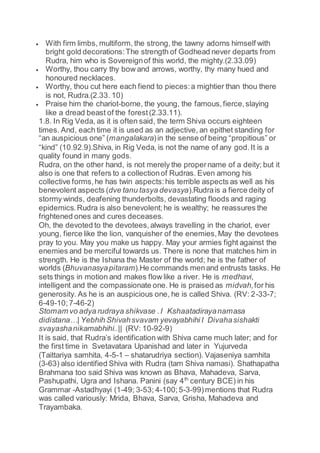  With firm limbs, multiform, the strong, the tawny adorns himself with
bright gold decorations:The strength of Godhead never departs from
Rudra, him who is Sovereignof this world, the mighty.(2.33.09)
 Worthy, thou carry thy bow and arrows, worthy, thy many hued and
honoured necklaces.
 Worthy, thou cut here each fiend to pieces:a mightier than thou there
is not, Rudra.(2.33. 10)
 Praise him the chariot-borne, the young, the famous,fierce,slaying
like a dread beast of the forest(2.33.11).
1.8. In Rig Veda, as it is often said, the term Shiva occurs eighteen
times. And, each time it is used as an adjective, an epithet standing for
“an auspicious one” (mangalakara)in the sense of being “propitious” or
“kind” (10.92.9).Shiva, in Rig Veda, is not the name of any god.It is a
quality found in many gods.
Rudra, on the other hand, is not merely the propername of a deity; but it
also is one that refers to a collectionof Rudras. Even among his
collective forms,he has twin aspects:his terrible aspects as well as his
benevolent aspects (dve tanu tasya devasya).Rudrais a fierce deity of
stormy winds, deafening thunderbolts, devastating floods and raging
epidemics.Rudra is also benevolent;he is wealthy; he reassures the
frightened ones and cures deceases.
Oh, the devoted to the devotees,always travelling in the chariot, ever
young, fierce like the lion, vanquisher of the enemies,May the devotees
pray to you. May you make us happy. May your armies fight against the
enemies and be merciful towards us. There is none that matches him in
strength. He is the Ishana the Master of the world; he is the father of
worlds (Bhuvanasyapitaram).He commands menand entrusts tasks. He
sets things in motion and makes flow like a river. He is medhavi,
intelligent and the compassionate one. He is praised as midvah,for his
generosity. As he is an auspicious one, he is called Shiva. (RV: 2-33-7;
6-49-10;7-46-2)
Stomam vo adya rudraya shikvase .I Kshaatadirayanamasa
didistana…| Yebhih Shivahsvavam yevayabhihi I Divahasishakti
svayashanikamabhihi..|| (RV: 10-92-9)
It is said, that Rudra’s identification with Shiva came much later; and for
the first time in Svetavatara Upanishad and later in Yujurveda
(Taittariya samhita, 4-5-1 – shatarudriya section). Vajaseniya samhita
(3-63) also identified Shiva with Rudra (tam Shiva namasi). Shathapatha
Brahmana too said Shiva was known as Bhava, Mahadeva, Sarva,
Pashupathi, Ugra and Ishana. Panini (say 4th
century BCE) in his
Grammar -Astadhyayi (1-49; 3-53; 4-100;5-3-99)mentions that Rudra
was called variously: Mrida, Bhava, Sarva, Grisha, Mahadeva and
Trayambaka.
 