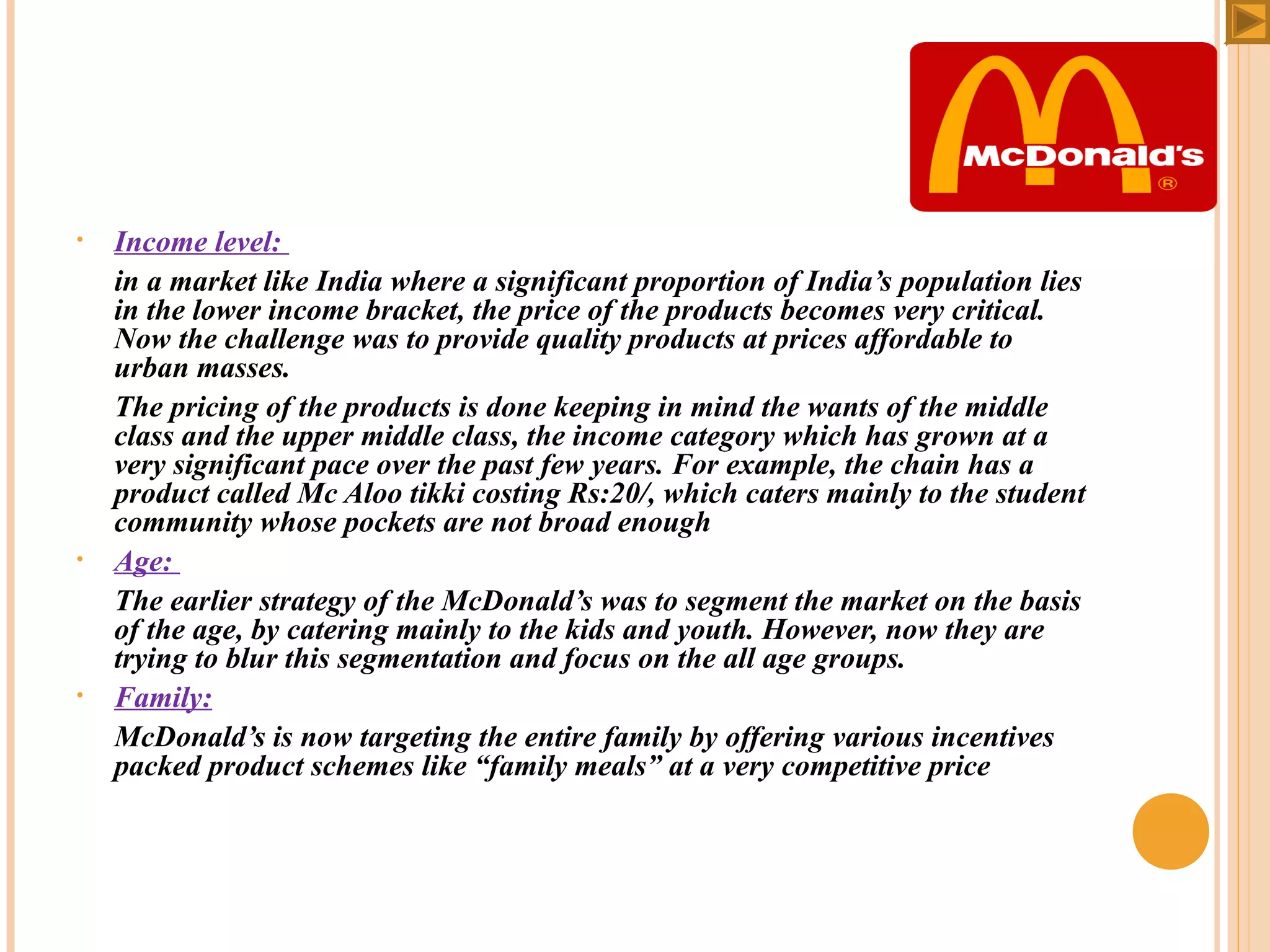 •

•

•

Income level:
in a market like India where a significant proportion of India’s population lies
in the lower income bracket, the price of the products becomes very critical.
Now the challenge was to provide quality products at prices affordable to
urban masses.
The pricing of the products is done keeping in mind the wants of the middle
class and the upper middle class, the income category which has grown at a
very significant pace over the past few years. For example, the chain has a
product called Mc Aloo tikki costing Rs:20/, which caters mainly to the student
community whose pockets are not broad enough
Age:
The earlier strategy of the McDonald’s was to segment the market on the basis
of the age, by catering mainly to the kids and youth. However, now they are
trying to blur this segmentation and focus on the all age groups.
Family:
McDonald’s is now targeting the entire family by offering various incentives
packed product schemes like “family meals” at a very competitive price

 