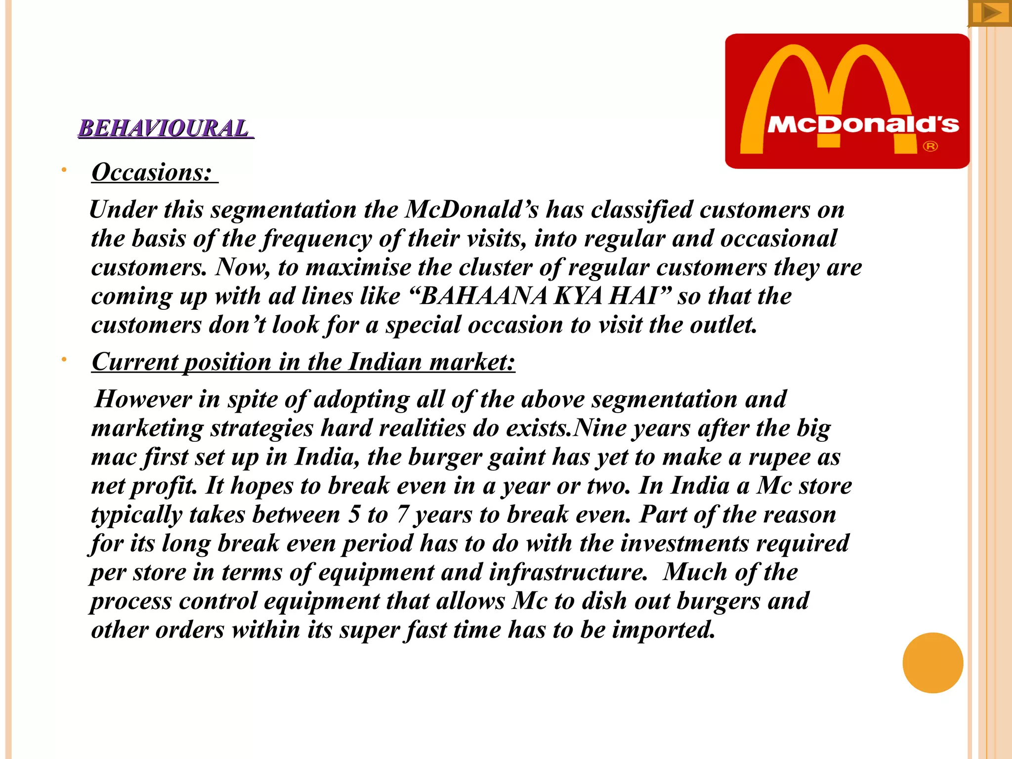 BEHAVIOURAL
•

•

Occasions:
Under this segmentation the McDonald’s has classified customers on
the basis of the frequency of their visits, into regular and occasional
customers. Now, to maximise the cluster of regular customers they are
coming up with ad lines like “BAHAANA KYA HAI” so that the
customers don’t look for a special occasion to visit the outlet.
Current position in the Indian market:
However in spite of adopting all of the above segmentation and
marketing strategies hard realities do exists.Nine years after the big
mac first set up in India, the burger gaint has yet to make a rupee as
net profit. It hopes to break even in a year or two. In India a Mc store
typically takes between 5 to 7 years to break even. Part of the reason
for its long break even period has to do with the investments required
per store in terms of equipment and infrastructure. Much of the
process control equipment that allows Mc to dish out burgers and
other orders within its super fast time has to be imported.

 