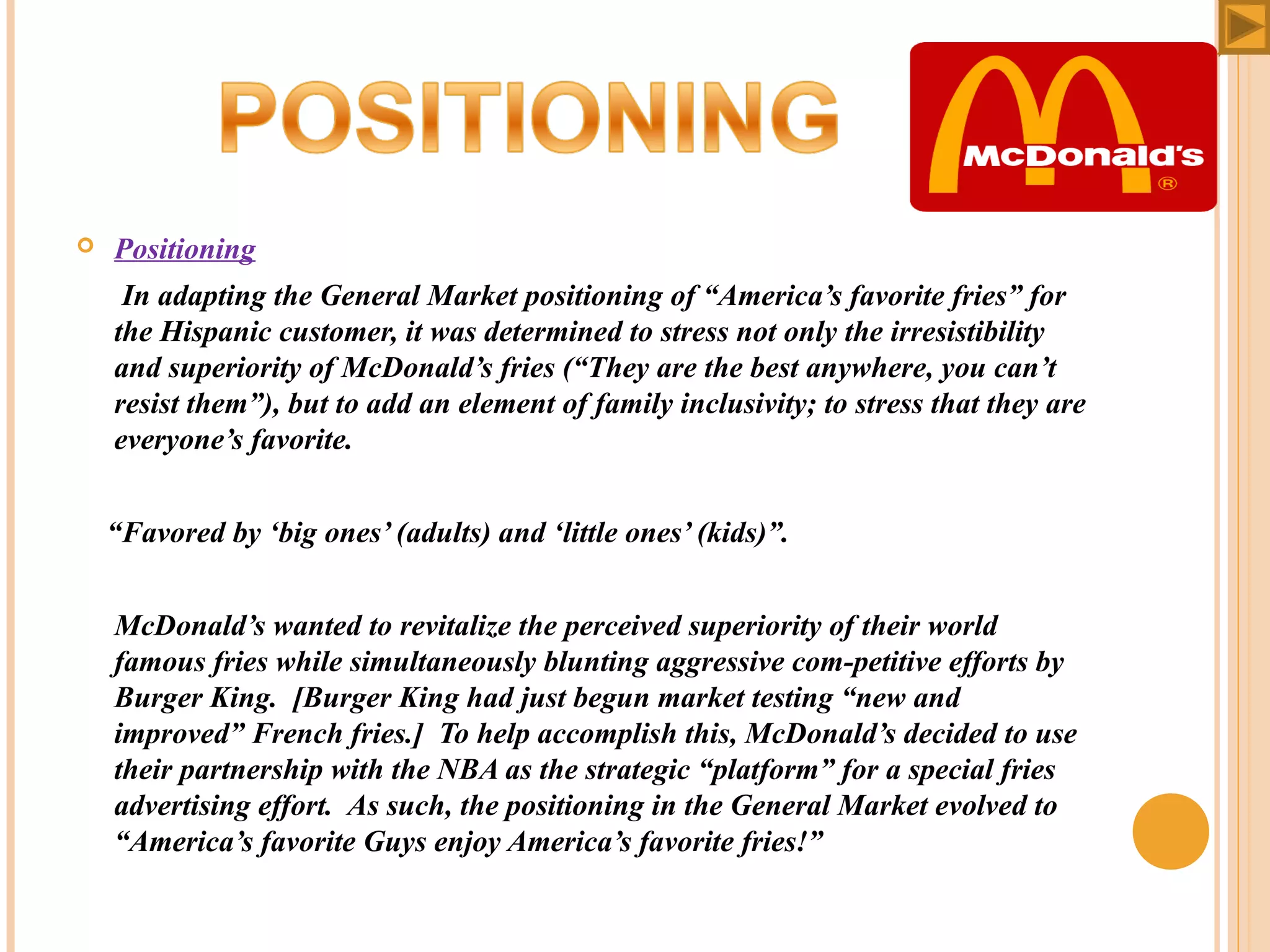 

Positioning 

      In adapting the General Market positioning of “America’s favorite fries” for 
the Hispanic customer, it was determined to stress not only the irresistibility 
and superiority of McDonald’s fries (“They are the best anywhere, you can’t 
resist them”), but to add an element of family inclusivity; to stress that they are 
everyone’s favorite.
 
    “Favored by ‘big ones’ (adults) and ‘little ones’ (kids)”.
     McDonald’s wanted to revitalize the perceived superiority of their world 
famous fries while simultaneously blunting aggressive com­petitive efforts by 
Burger King.  [Burger King had just begun market testing “new and 
improved” French fries.]  To help accomplish this, McDonald’s decided to use 
their partnership with the NBA as the strategic “platform” for a special fries 
advertising effort.  As such, the positioning in the General Market evolved to 
“America’s favorite Guys enjoy America’s favorite fries!” 
 

 
