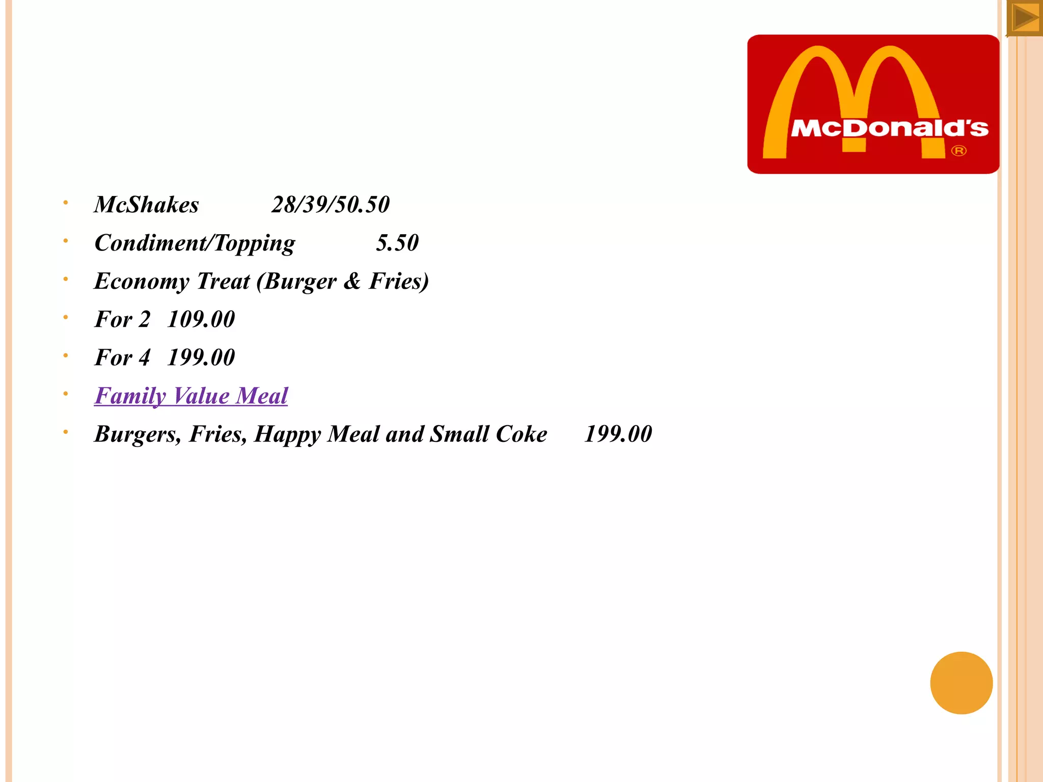 •

McShakes

•

Condiment/Topping

•

Economy Treat (Burger & Fries)

•

For 2 109.00

•

For 4 199.00

•

Family Value Meal

•

Burgers, Fries, Happy Meal and Small Coke

 

28/39/50.50
5.50

199.00

 
