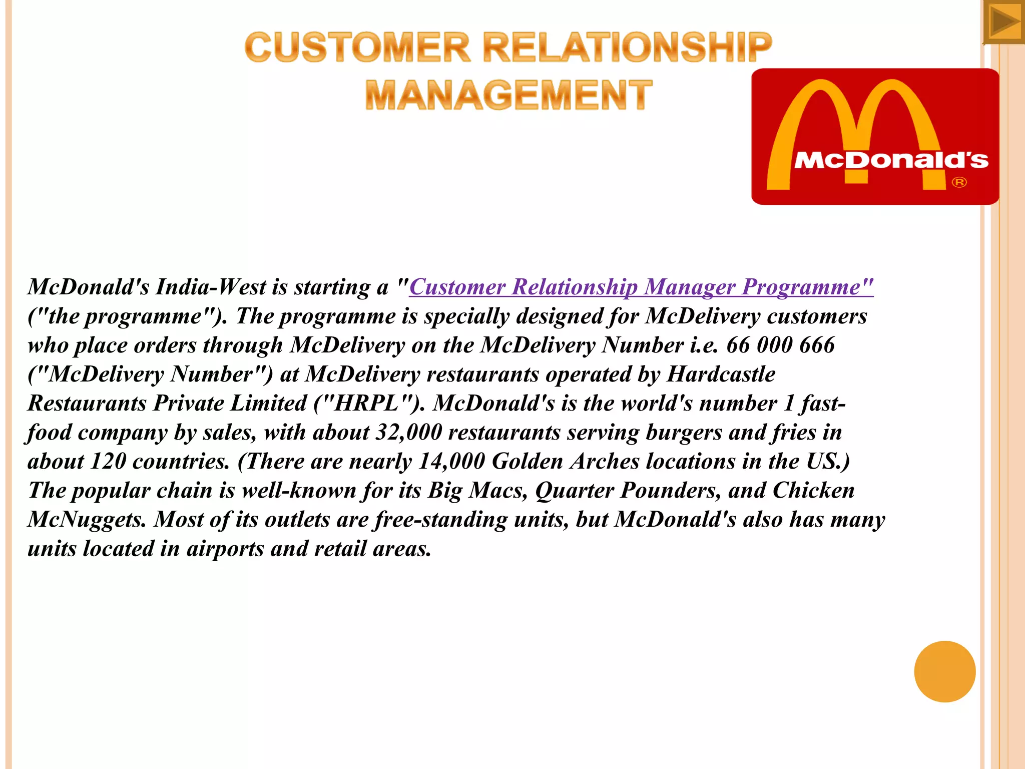 McDonald's India-West is starting a "Customer Relationship Manager Programme"
("the programme"). The programme is specially designed for McDelivery customers
who place orders through McDelivery on the McDelivery Number i.e. 66 000 666
("McDelivery Number") at McDelivery restaurants operated by Hardcastle
Restaurants Private Limited ("HRPL"). McDonald's is the world's number 1 fastfood company by sales, with about 32,000 restaurants serving burgers and fries in
about 120 countries. (There are nearly 14,000 Golden Arches locations in the US.)
The popular chain is well-known for its Big Macs, Quarter Pounders, and Chicken
McNuggets. Most of its outlets are free-standing units, but McDonald's also has many
units located in airports and retail areas.

 