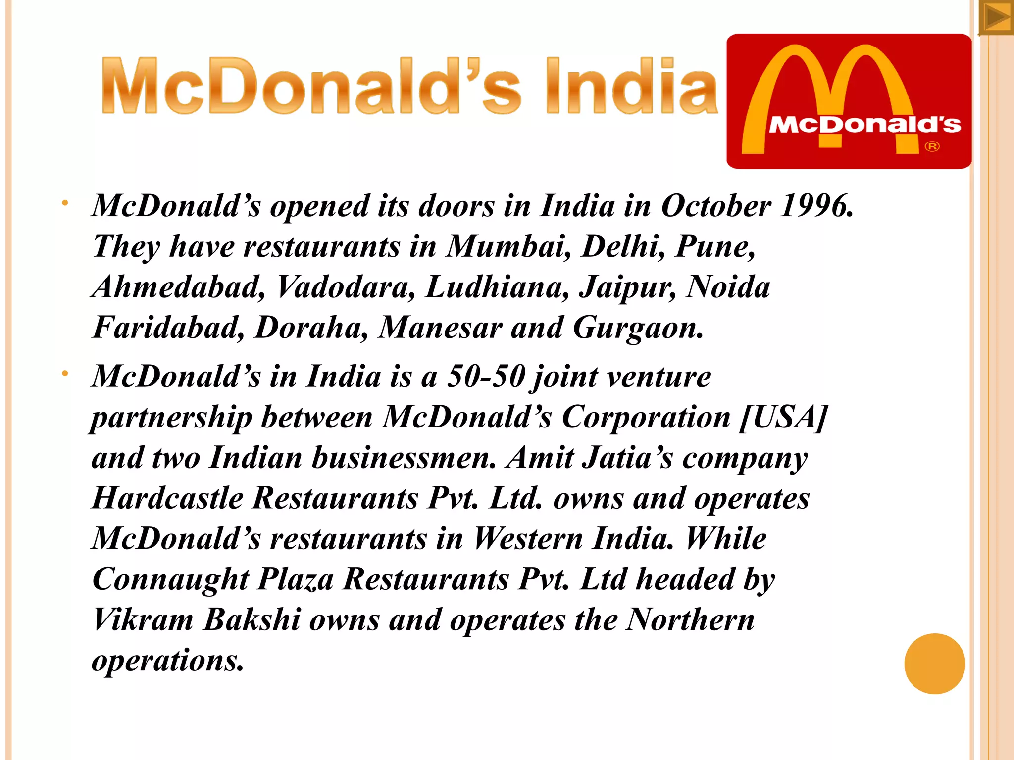•

•

McDonald’s opened its doors in India in October 1996.
They have restaurants in Mumbai, Delhi, Pune,
Ahmedabad, Vadodara, Ludhiana, Jaipur, Noida
Faridabad, Doraha, Manesar and Gurgaon.
McDonald’s in India is a 50-50 joint venture
partnership between McDonald’s Corporation [USA]
and two Indian businessmen. Amit Jatia’s company
Hardcastle Restaurants Pvt. Ltd. owns and operates
McDonald’s restaurants in Western India. While
Connaught Plaza Restaurants Pvt. Ltd headed by
Vikram Bakshi owns and operates the Northern
operations.

 