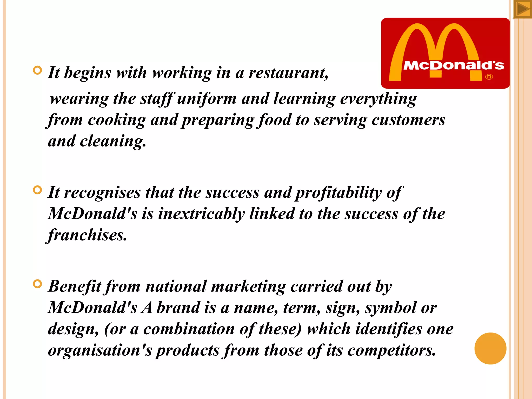 

It begins with working in a restaurant,
wearing the staff uniform and learning everything
from cooking and preparing food to serving customers
and cleaning.



It recognises that the success and profitability of
McDonald's is inextricably linked to the success of the
franchises.



Benefit from national marketing carried out by
McDonald's A brand is a name, term, sign, symbol or
design, (or a combination of these) which identifies one
organisation's products from those of its competitors.

 