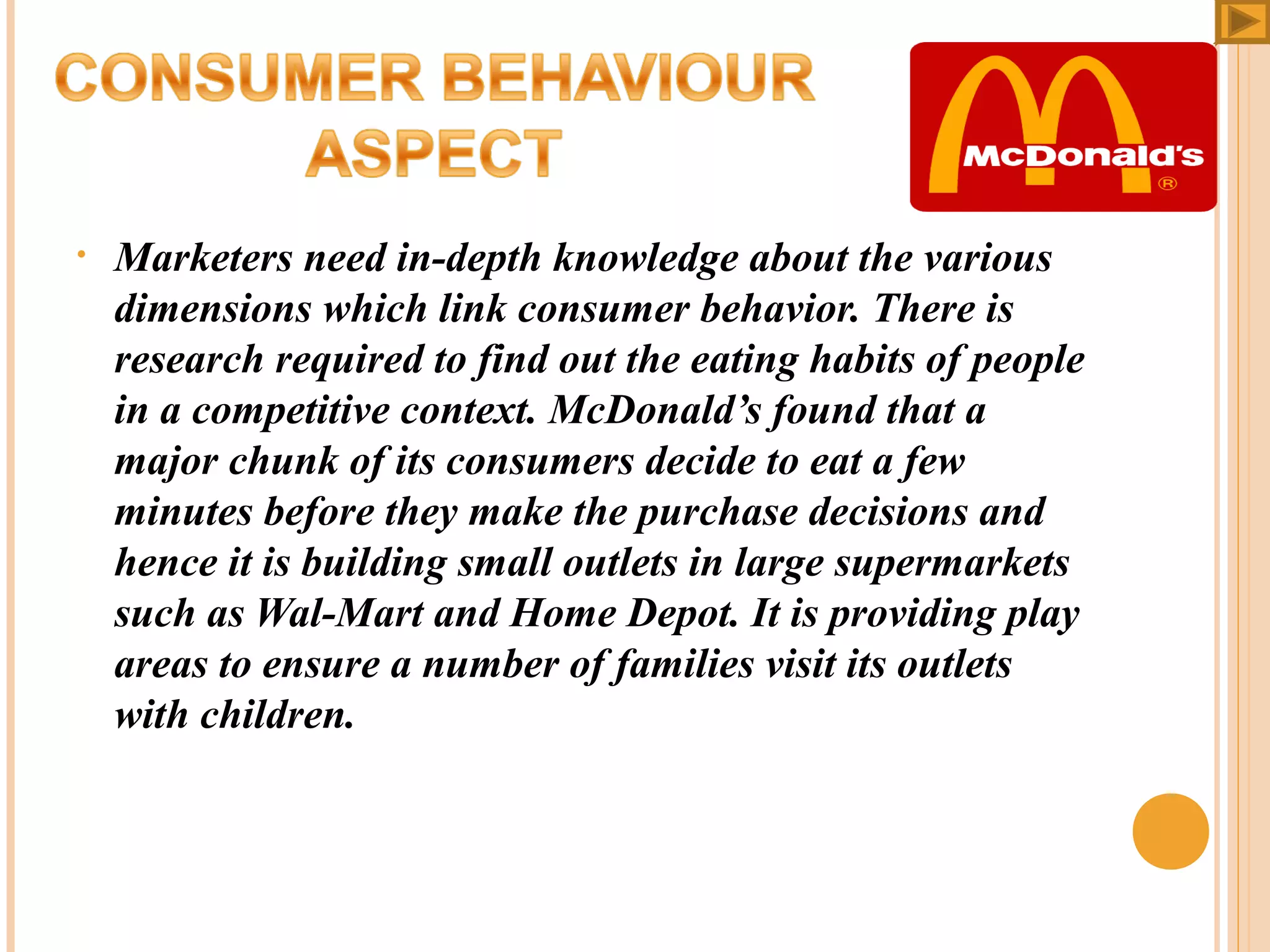 •

Marketers need in-depth knowledge about the various
dimensions which link consumer behavior. There is
research required to find out the eating habits of people
in a competitive context. McDonald’s found that a
major chunk of its consumers decide to eat a few
minutes before they make the purchase decisions and
hence it is building small outlets in large supermarkets
such as Wal-Mart and Home Depot. It is providing play
areas to ensure a number of families visit its outlets
with children.

 