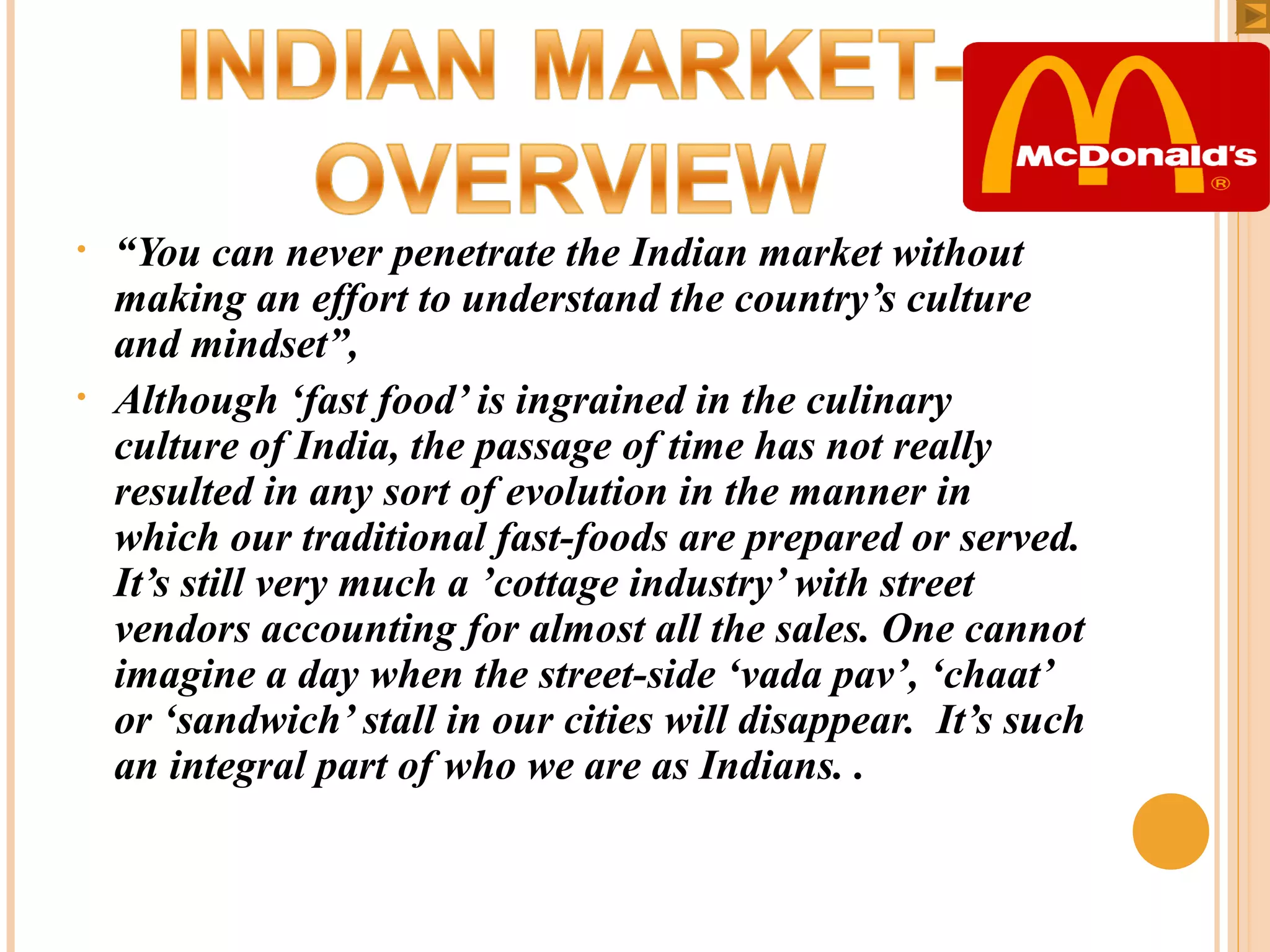 •

•

“You can never penetrate the Indian market without
making an effort to understand the country’s culture
and mindset”,
Although ‘fast food’ is ingrained in the culinary
culture of India, the passage of time has not really
resulted in any sort of evolution in the manner in
which our traditional fast-foods are prepared or served.
It’s still very much a ’cottage industry’ with street
vendors accounting for almost all the sales. One cannot
imagine a day when the street-side ‘vada pav’, ‘chaat’
or ‘sandwich’ stall in our cities will disappear. It’s such
an integral part of who we are as Indians. .

 