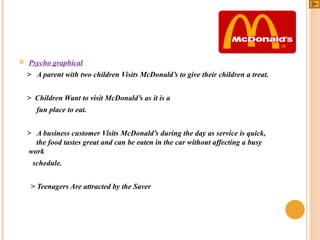 

Psycho graphical
> A parent with two children Visits McDonald’s to give their children a treat.
> Children Want to visit McDonald’s as it is a
fun place to eat.
> A business customer Visits McDonald’s during the day as service is quick,
the food tastes great and can be eaten in the car without affecting a busy
work
schedule.
> Teenagers Are attracted by the Saver

 