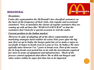 BEHAVIOURAL
•

•

Occasions:
Under this segmentation the McDonald’s has classified customers on
the basis of the frequency of their visits, into regular and occasional
customers. Now, to maximise the cluster of regular customers they are
coming up with ad lines like “BAHAANA KYA HAI” so that the
customers don’t look for a special occasion to visit the outlet.
Current position in the Indian market:
However in spite of adopting all of the above segmentation and
marketing strategies hard realities do exists.Nine years after the big
mac first set up in India, the burger gaint has yet to make a rupee as
net profit. It hopes to break even in a year or two. In India a Mc store
typically takes between 5 to 7 years to break even. Part of the reason
for its long break even period has to do with the investments required
per store in terms of equipment and infrastructure. Much of the
process control equipment that allows Mc to dish out burgers and
other orders within its super fast time has to be imported.

 
