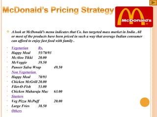 

 
•
•
•
•
•
•
•
•
•
•
•
•
•
•

A look at McDonald’s menu indicates that Co. has targeted mass market in India .All 
or most of the products have been priced in such a way that average Indian consumer 
can afford to enjoy fast food with family .
Vegetarian
Rs.
Happy Meal
55/70/93
McAloo Tikki  20.00
McVeggie
39.50
Paneer Salsa Wrap
49.50
Non Vegetarian 
Happy Meal
70/93
Chicken McGrill 20.00
Filet­O­Fish
53.00
Chicken Maharaja Mac
63.00
Starters
Veg Pizza McPuff
20.00
Large Fries
38.50
Others

 