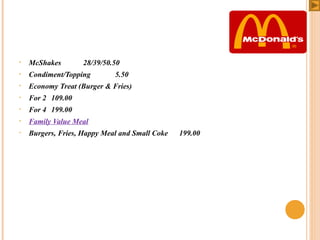 •

McShakes

•

Condiment/Topping

•

Economy Treat (Burger & Fries)

•

For 2 109.00

•

For 4 199.00

•

Family Value Meal

•

Burgers, Fries, Happy Meal and Small Coke

 

28/39/50.50
5.50

199.00

 