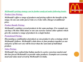 •

McDonald’s pricing strategy can be further analyzed under following heads:

•

Product Line Pricing: 

•

McDonald’s offers a range of products and pricing reflects the benefits of the 
range. So one can order just a Coke or a Coke with a Burger at additional 
price. 

•

Product Bundle Pricing: 

•

McDonald’s combines several products in the same package .For example one 
can buy a McAloo Tikki alone or one can exercise various other options which 
give the customer a range of products in a single basket. 

•

Promotional Pricing: 

•

Discounting a combination of products as one product is also a strategy which 
McDonald’s follows. McDonald’s clubs three or four products together as one 
and price of this new one will be lesser than the sum total of individual 
product.  

•

Value Pricing: 

•

McDonald’s has realized that Indian market is a price conscious market and 
this has forced McDonald’s to provide value products. Examples are economy 
meal and value meal served by McDonald’s in India.

 
