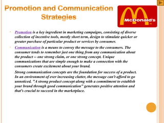 •

Promotion is a key ingredient in marketing campaigns, consisting of diverse
collection of incentive tools, mostly short term, design to stimulate quicker or
greater purchase of particular product or services by consumer.

•

Communication is a means to convey the message to the consumers. The
consumer tends to remember just one thing from any communication about
the product -- one strong claim, or one strong concept. Unique
communications that are simple enough to make a connection with the
consumers create excitement about your brand.
Strong communication concepts are the foundation for success of a product.
In an environment of ever increasing clutter, the message can't afford to go
unnoticed. "A strong product concept along with a commitment to establish
your brand through good communication" generates positive attention and
that's crucial to succeed in the marketplace.

 