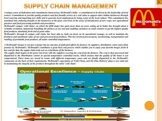 A unique sense of dedication and commitment characterizes McDonald's India - a commitment to be driven by the leadership of local
owners. Commitment to provide quality products and fast friendly service at a real value to support other Indian businesses through
local sourcing and imparting new skills and to generate local employment by being a part of the local culture. This commitment has
translated into enduring benefits to the businesses at the grass root level, in the areas of introduction of new crops, new agricultural
practices and food processing methods and procedures.
McDonald's unique 'cold chain', on which the QSR major has spent more than six years setting up in India, has brought about a
veritable revolution, immensely benefiting the farmers at one end and enabling customers at retail counters to get the highest quality
food products, absolutely fresh and at great value.
McDonald's, through its unique cold chain, has been able to, both cut down on its operational wastage, as well as maintain the
freshness and nutritional value of raw and processed food products. This has involved procurement, warehousing, transportation and
retailing of perishable food products, all under controlled temperatures.
A McDonald's burger is not just a burger but an outcome of dedicated efforts by farmers, its suppliers, distribution centre and a firm
promise by McDonald's. McDonald's contributes a great back end process which enables you to enjoy your favorite burger fresh &
hot, and for that, the supply chain truly acts as a backbone of the business.
The supply chain begins at the grass root level, with the suppliers receving the crop from the farmers. The crop is then processed and
dispatched to the Distribution centres in special temperature controlled trucks, which ensures that the quality of the items is not
compromised. These items are stored in rooms with different temperature zones and are finally dispatched to the McDonald's
restaurants on the basis of their requirements. McDonald's expectation of 'Cold, Clean, and On-Time Delivery' plays a very vital role
in maintaining the integrity of the products throughout the entire 'cold chain'.

 