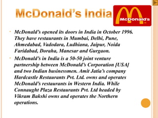 •

•

McDonald’s opened its doors in India in October 1996.
They have restaurants in Mumbai, Delhi, Pune,
Ahmedabad, Vadodara, Ludhiana, Jaipur, Noida
Faridabad, Doraha, Manesar and Gurgaon.
McDonald’s in India is a 50-50 joint venture
partnership between McDonald’s Corporation [USA]
and two Indian businessmen. Amit Jatia’s company
Hardcastle Restaurants Pvt. Ltd. owns and operates
McDonald’s restaurants in Western India. While
Connaught Plaza Restaurants Pvt. Ltd headed by
Vikram Bakshi owns and operates the Northern
operations.

 