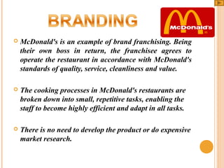 

McDonald's is an example of brand franchising. Being
their own boss in return, the franchisee agrees to
operate the restaurant in accordance with McDonald's
standards of quality, service, cleanliness and value.



The cooking processes in McDonald's restaurants are
broken down into small, repetitive tasks, enabling the
staff to become highly efficient and adapt in all tasks.



There is no need to develop the product or do expensive
market research.

 