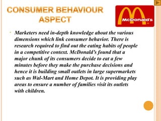 •

Marketers need in-depth knowledge about the various
dimensions which link consumer behavior. There is
research required to find out the eating habits of people
in a competitive context. McDonald’s found that a
major chunk of its consumers decide to eat a few
minutes before they make the purchase decisions and
hence it is building small outlets in large supermarkets
such as Wal-Mart and Home Depot. It is providing play
areas to ensure a number of families visit its outlets
with children.

 