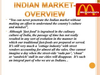 •

•

“You can never penetrate the Indian market without
making an effort to understand the country’s culture
and mindset”,
Although ‘fast food’ is ingrained in the culinary
culture of India, the passage of time has not really
resulted in any sort of evolution in the manner in
which our traditional fast-foods are prepared or served.
It’s still very much a ’cottage industry’ with street
vendors accounting for almost all the sales. One cannot
imagine a day when the street-side ‘vada pav’, ‘chaat’
or ‘sandwich’ stall in our cities will disappear. It’s such
an integral part of who we are as Indians. .

 