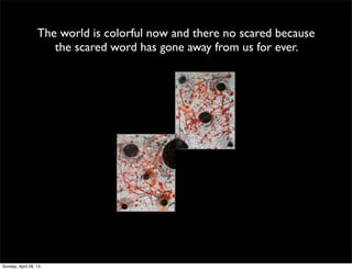 The world is colorful now and there no scared because
the scared word has gone away from us for ever.
Sunday, April 28, 13
 