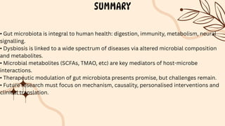 SUMMARY
• Gut microbiota is integral to human health: digestion, immunity, metabolism, neural
signalling.
• Dysbiosis is linked to a wide spectrum of diseases via altered microbial composition
and metabolites.
• Microbial metabolites (SCFAs, TMAO, etc) are key mediators of host-microbe
interactions.
• Therapeutic modulation of gut microbiota presents promise, but challenges remain.
• Future research must focus on mechanism, causality, personalised interventions and
clinical translation.
 