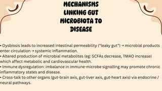 MECHANISMS
LINKING GUT
MICROBIOTA TO
DISEASE
• Dysbiosis leads to increased intestinal permeability (“leaky gut”) → microbial products
enter circulation → systemic inflammation.
• Altered production of microbial metabolites (eg: SCFAs decrease, TMAO increase)
which affect metabolic and cardiovascular health.
• Immune dysregulation: imbalance in immune-microbe signalling may promote chronic
inflammatory states and disease.
• Cross-talk to other organs (gut-brain axis, gut-liver axis, gut-heart axis) via endocrine /
neural pathways.
 