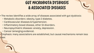 GUT MICROBIOTA DYSBIOSIS
& ASSOCIATED DISEASES
• The review identifies a wide array of diseases associated with gut dysbiosis:
– Metabolic disorders: obesity, type 2 diabetes.
– Cardiovascular diseases & hypertension.
– Inflammatory bowel disease, other GI disorders.
– Neuropsychiatric diseases: anxiety, depression.
– Cancer (emerging evidence).
• Emphasis: many associations are established, but causal mechanisms remain less
clear.
 