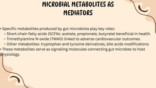 MICROBIAL METABOLITES AS
MEDIATORS
• Specific metabolites produced by gut microbiota play key roles:
– Short‐chain fatty acids (SCFAs: acetate, propionate, butyrate) beneficial in health.
– Trimethylamine N-oxide (TMAO) linked to adverse cardiovascular outcomes.
– Other metabolites: tryptophan and tyrosine derivatives, bile acids modifications.
• These metabolites serve as signalling molecules connecting gut microbes to host
physiology.
 