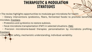 THERAPEUTIC & MODULATION
STRATEGIES
• The review highlights opportunities to modulate gut microbiota for health:
– Dietary interventions (prebiotics, fibers, fermented foods) to promote beneficial
microbes. Frontiers
– Probiotics and synbiotics to restore eubiosis.
– Fecal microbiota transplantation (FMT) in selected situations. PMC
– Precision microbiome‐based therapies: personalisation by microbiota profiling.
Frontiers
• Challenges: safety, mechanistic understanding, individual variability.
 