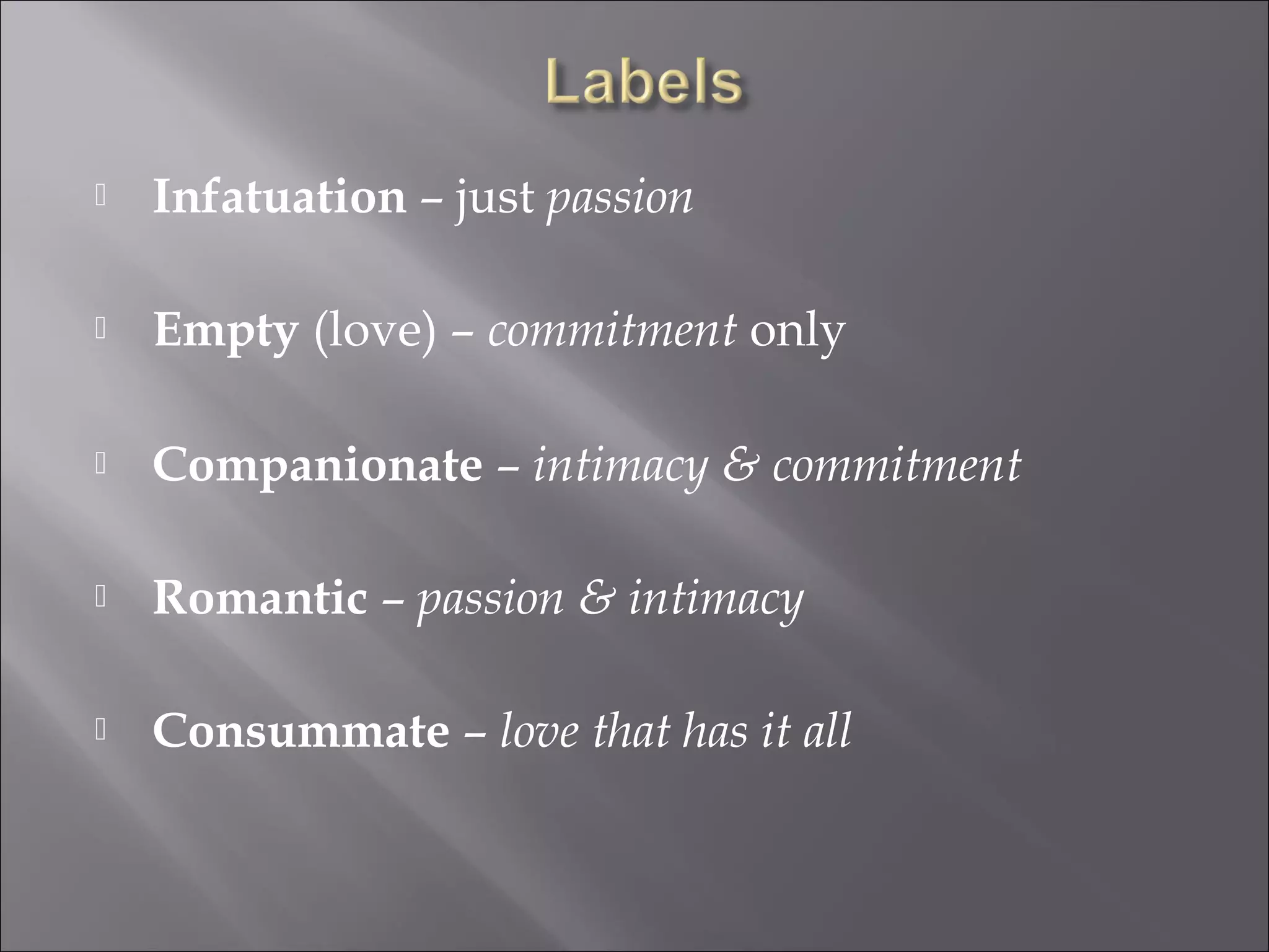  Infatuation – just passion
 Empty (love) – commitment only
 Companionate – intimacy & commitment
 Romantic – passion & intimacy
 Consummate – love that has it all
 