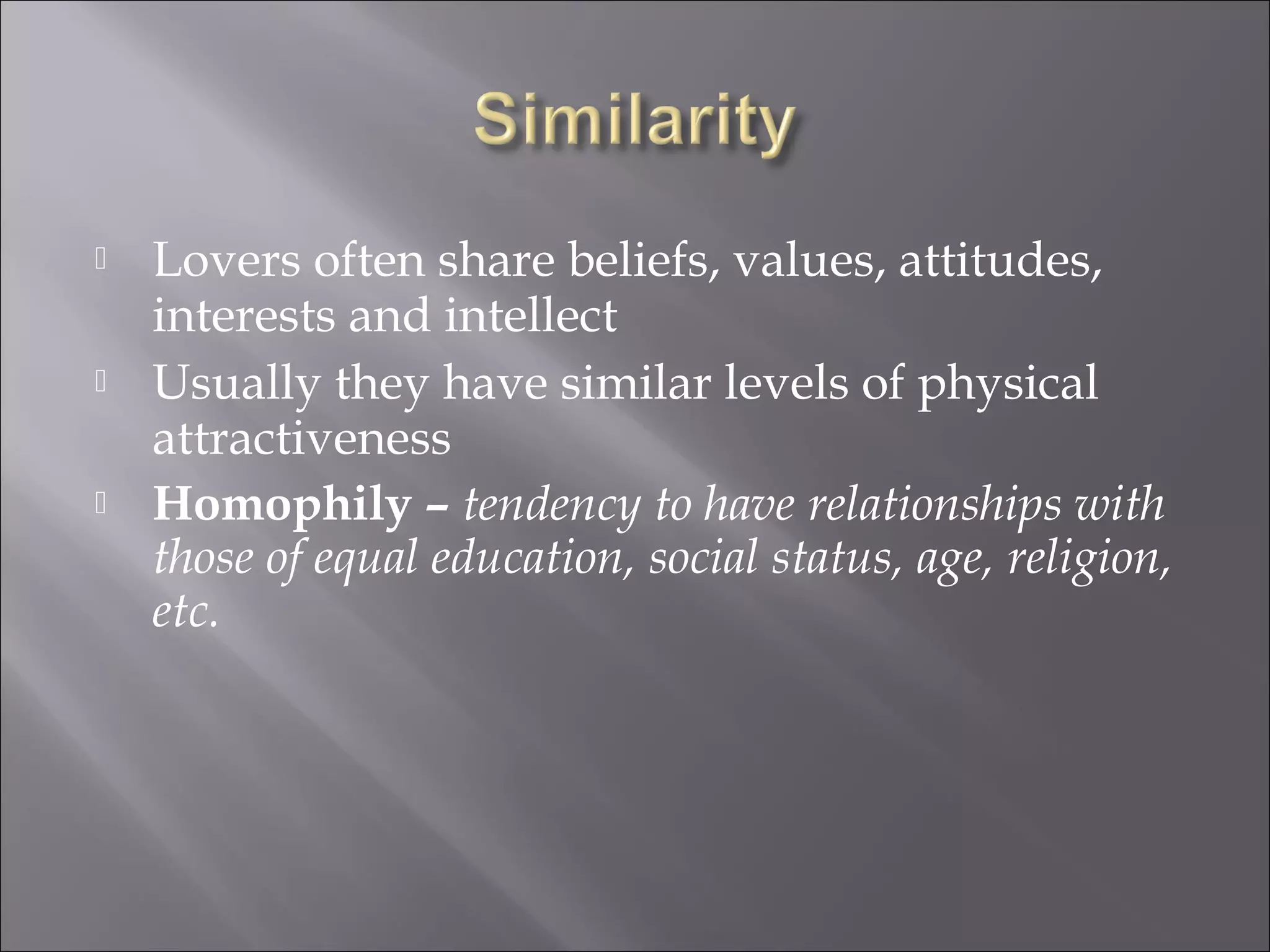  Lovers often share beliefs, values, attitudes,
interests and intellect
 Usually they have similar levels of physical
attractiveness
 Homophily – tendency to have relationships with
those of equal education, social status, age, religion,
etc.
 