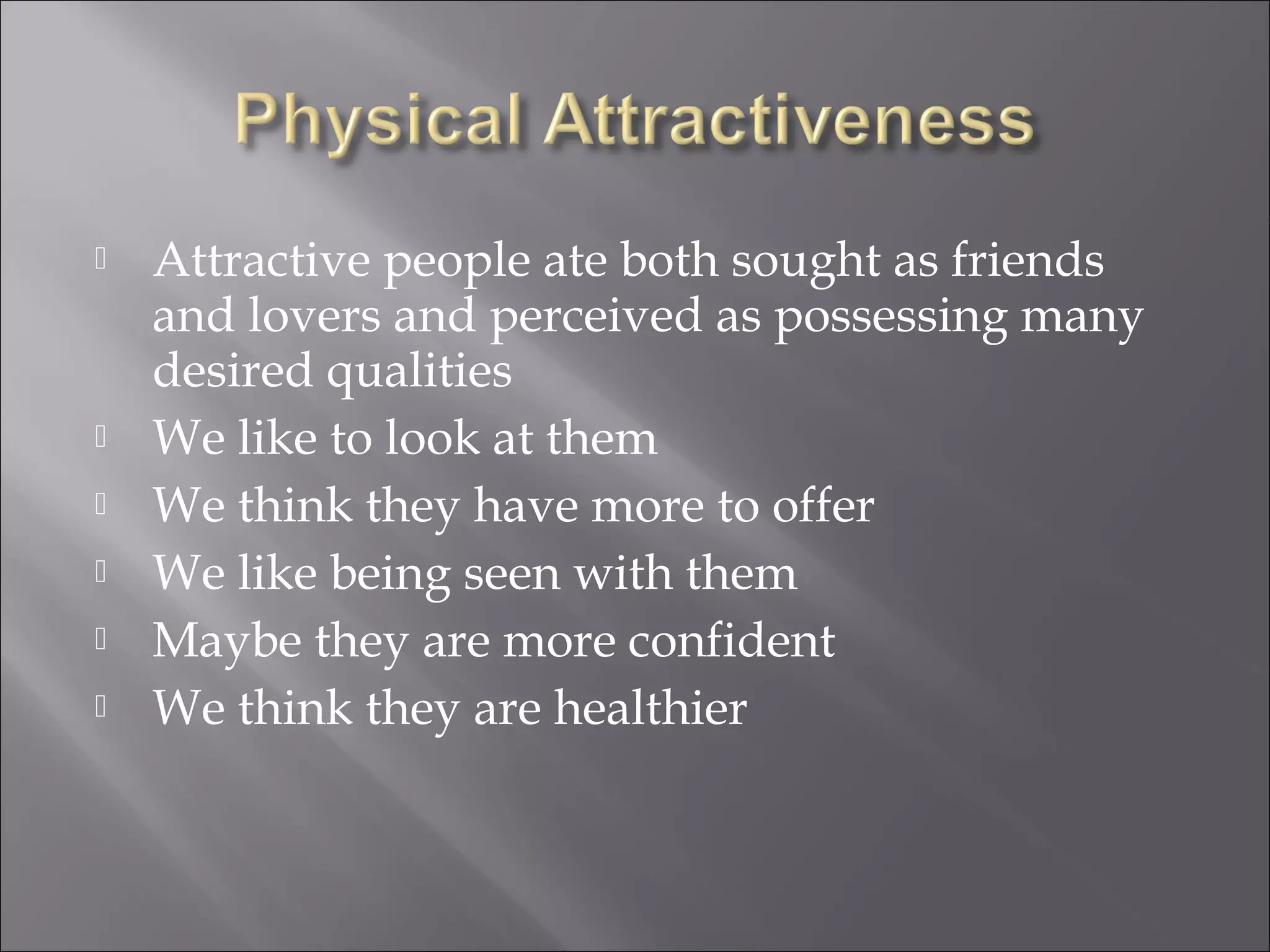  Attractive people ate both sought as friends
and lovers and perceived as possessing many
desired qualities
 We like to look at them
 We think they have more to offer
 We like being seen with them
 Maybe they are more confident
 We think they are healthier
 
