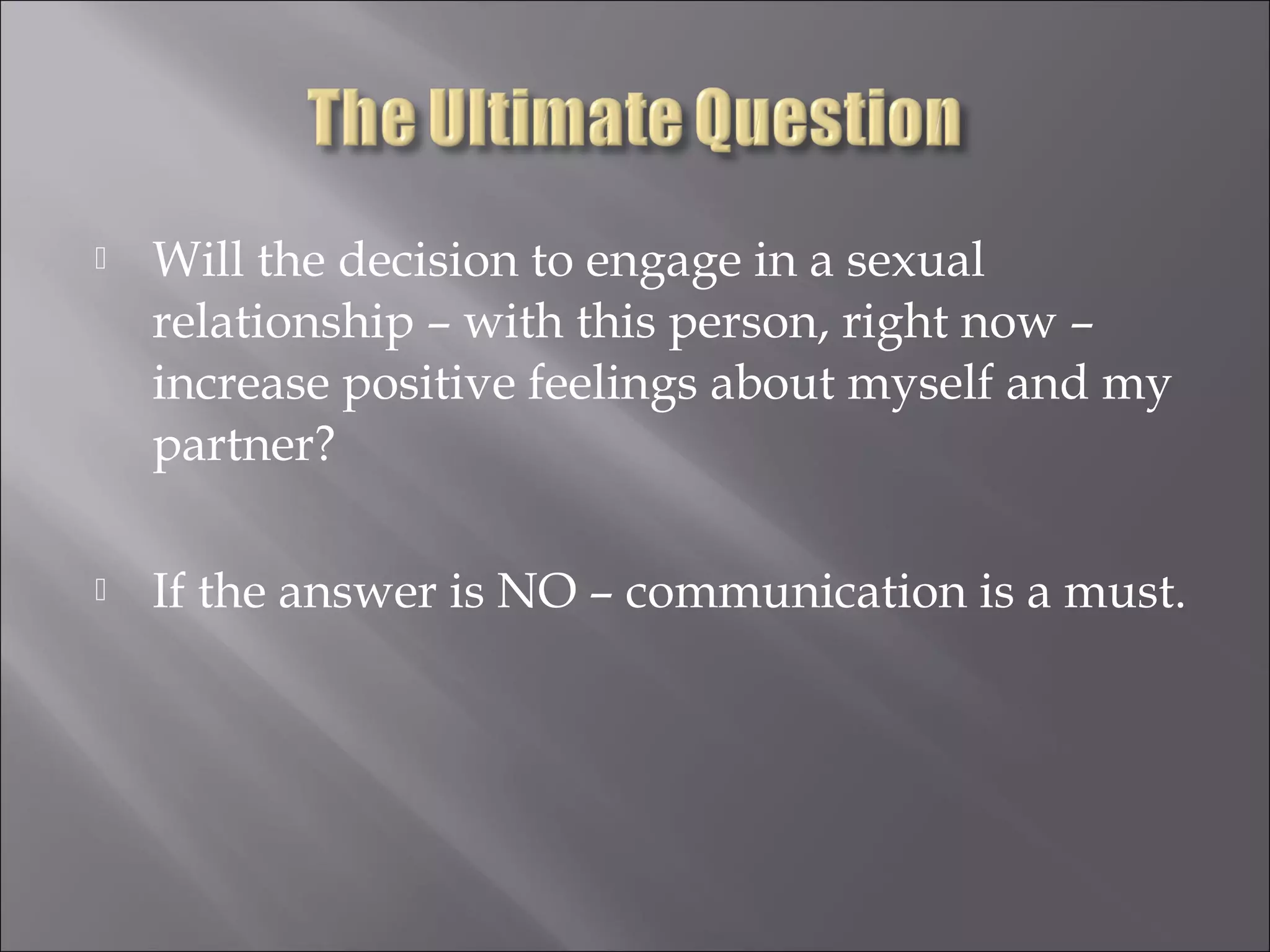  Will the decision to engage in a sexual
relationship – with this person, right now –
increase positive feelings about myself and my
partner?
 If the answer is NO – communication is a must.
 