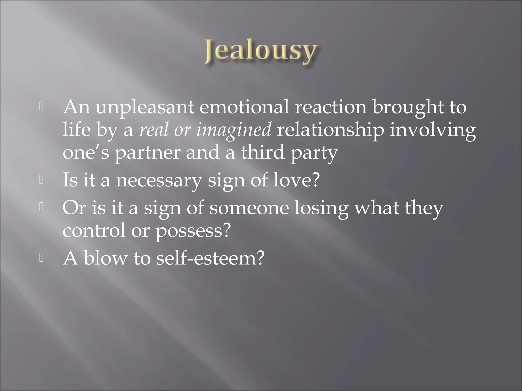  An unpleasant emotional reaction brought to
life by a real or imagined relationship involving
one’s partner and a third party
 Is it a necessary sign of love?
 Or is it a sign of someone losing what they
control or possess?
 A blow to self-esteem?
 