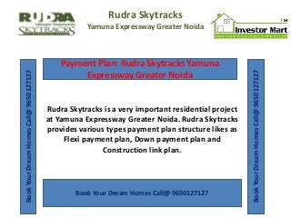 Rudra Skytracks

Payment Plan: Rudra Skytracks Yamuna
Expressway Greater Noida

Rudra Skytracks is a very important residential project
at Yamuna Expressway Greater Noida. Rudra Skytracks
provides various types payment plan structure likes as
Flexi payment plan, Down payment plan and
Construction link plan.

Book Your Dream Homes Call@ 9650127127

Book Your Dream Homes Call@ 9650127127

Book Your Dream Homes Call@ 9650127127

Yamuna Expressway Greater Noida

 