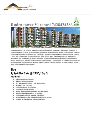 Rudra tower Varanasi 7428424386




Rudra Real Estate Ltd. is one of the most promising Real Estate Developers in Northern India with its
Promoters having 15 years of experience in Residential and Commercial sectors. The company has wide
experience in residential segment with currently 20 projects under its execution and planning. Varanasi,
Kanpur and Lucknow are its chief operations areas though there are a few projects in the pipeline
beyond this belt. The expertise of the company is in developing excellent residential complexes with
quality amenities for better standards of living. The company’s commitment for time bound completion
of quality projects is noteworthy. A wide range of satisfied clientele vouches for their value for money
being associated with this company.


Size
2/3/4 Bhk flats @ 2750/- Sq ft.
Features
       Gated residential complex
       Vaastu compliant layouts
       2,3, 4 BHK and premium 3 BHK apartments
       4 Towers, stilt + 6 floors
       Centrally located at Sunderpur
       Temple within the complex
       Ample parking space (basement, stilt and open)
       Reception and waiting area for visitors
       Temples and spiritual places in the vicinity
       Major healthcare and educational institutions nearby
       Finance facility available from leading banks
 