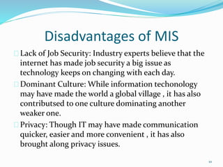 Disadvantages of MIS
Lack of Job Security: Industry experts believe that the
internet has made job security a big issue as
technology keeps on changing with each day.
Dominant Culture: While information techonology
may have made the world a global village , it has also
contributsed to one culture dominating another
weaker one.
Privacy: Though IT may have made communication
quicker, easier and more convenient , it has also
brought along privacy issues.
10
 