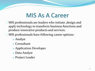 MIS As A Career
MIS professionals are leaders who initiate ,design and
apply technology to transform business functions and
produce innovative products and services.
MIS professionals have following career options:
 Analyst
 Consultant
 Application Developer
 Data Analyst
 Project Leader
11
 