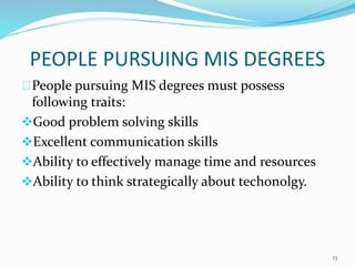 PEOPLE PURSUING MIS DEGREES
People pursuing MIS degrees must possess
following traits:
Good problem solving skills
Excellent communication skills
Ability to effectively manage time and resources
Ability to think strategically about techonolgy.
13
 