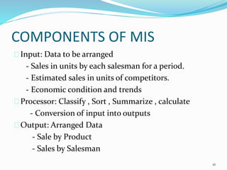 COMPONENTS OF MIS
Input: Data to be arranged
- Sales in units by each salesman for a period.
- Estimated sales in units of competitors.
- Economic condition and trends
Processor: Classify , Sort , Summarize , calculate
- Conversion of input into outputs
Output: Arranged Data
- Sale by Product
- Sales by Salesman
16
 