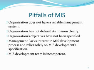 Pitfalls of MIS
Organization does not have a reliable management
system .
Organization has not defined its mission clearly.
Organization’s objectives have not been specified.
Management lacks interest in MIS development
process and relies solely on MIS development’s
specification.
MIS development team is incompetent.
20
 