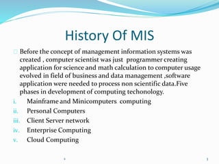 History Of MIS
Before the concept of management information systems was
created , computer scientist was just programmer creating
application for science and math calculation to computer usage
evolved in field of business and data management ,software
application were needed to process non scientific data.Five
phases in development of computing techonology.
i. Mainframe and Minicomputers computing
ii. Personal Computers
iii. Client Server network
iv. Enterprise Computing
v. Cloud Computing
s 3
 