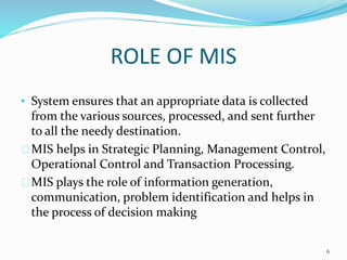 ROLE OF MIS
• System ensures that an appropriate data is collected
from the various sources, processed, and sent further
to all the needy destination.
MIS helps in Strategic Planning, Management Control,
Operational Control and Transaction Processing.
MIS plays the role of information generation,
communication, problem identification and helps in
the process of decision making
6
 