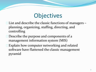 Objectives
List and describe the classic functions of managers –
planning, organizing, staffing, directing, and
controlling
Describe the purpose and components of a
management information system (MIS)
Explain how computer networking and related
software have flattened the classic management
pyramid
7
 