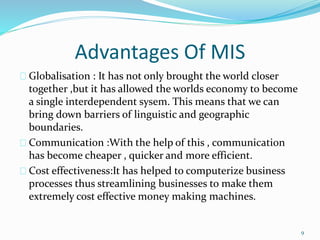 Advantages Of MIS
Globalisation : It has not only brought the world closer
together ,but it has allowed the worlds economy to become
a single interdependent sysem. This means that we can
bring down barriers of linguistic and geographic
boundaries.
Communication :With the help of this , communication
has become cheaper , quicker and more efficient.
Cost effectiveness:It has helped to computerize business
processes thus streamlining businesses to make them
extremely cost effective money making machines.
9
 