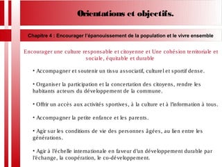 Orientations et objectifs.
Chapitre 4 : Encourager l’épanouissement de la population et le vivre ensemble
Encourager une culture responsable et citoyenne et Une cohésion territoriale et
sociale, équitable et durable
• Accompagner et soutenir un tissu associatif, culturel et sportif dense.
• Organiser la participation et la concertation des citoyens, rendre les
habitants acteurs du développement de la commune.
• Offrir un accès aux activités sportives, à la culture et à l’information à tous.
• Accompagner la petite enfance et les parents.
• Agir sur les conditions de vie des personnes âgées, au lien entre les
générations.
• Agir à l’échelle internationale en faveur d’un développement durable par
l’échange, la coopération, le co-développement.
 