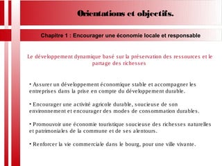 Orientations et objectifs.
Chapitre 1 : Encourager une économie locale et responsable
Le développement dynamique basé sur la préservation des ressources et le
partage des richesses
• Assurer un développement économique stable et accompagner les
entreprises dans la prise en compte du développement durable.
• Encourager une activité agricole durable, soucieuse de son
environnement et encourager des modes de consommation durables.
• Promouvoir une économie touristique soucieuse des richesses naturelles
et patrimoniales de la commune et de ses alentours.
• Renforcer la vie commerciale dans le bourg, pour une ville vivante.
 